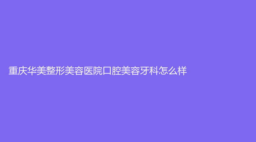 重庆华美整形美容医院口腔美容牙科怎么样？吴承琼医生技术好吗？