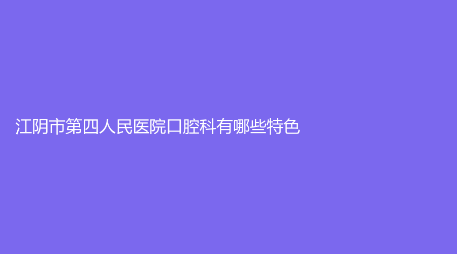 江阴市第四人民医院口腔科有哪些特色？价格收费标准，小编带你详细了解