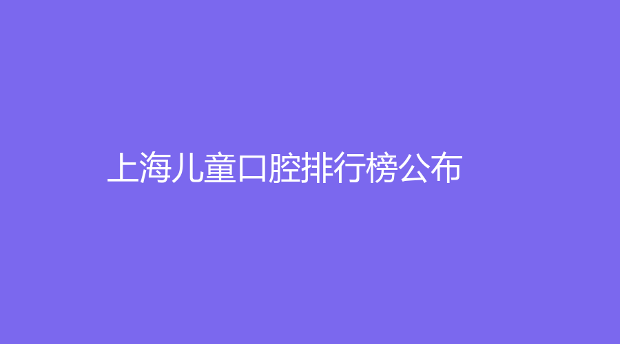 上海儿童口腔排行榜公布！全面解析医院详情和擅长项目