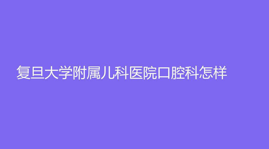 复旦大学附属儿科医院口腔科怎样？陈红娟技术如何？医院信息+医生介绍来了