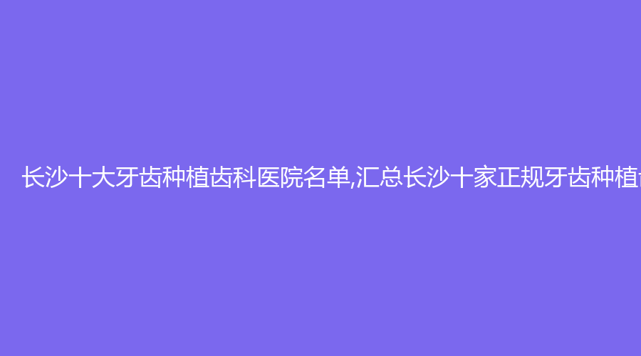 长沙十大牙齿种植齿科医院名单,汇总长沙十家正规牙齿种植齿科医院!