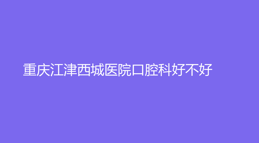 重庆江津西城医院口腔科好不好？技术如何？附医生信息+医院介绍