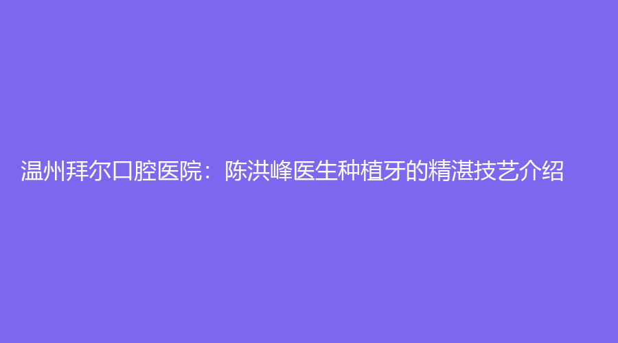 温州拜尔口腔医院：陈洪峰医生种植牙的精湛技艺介绍