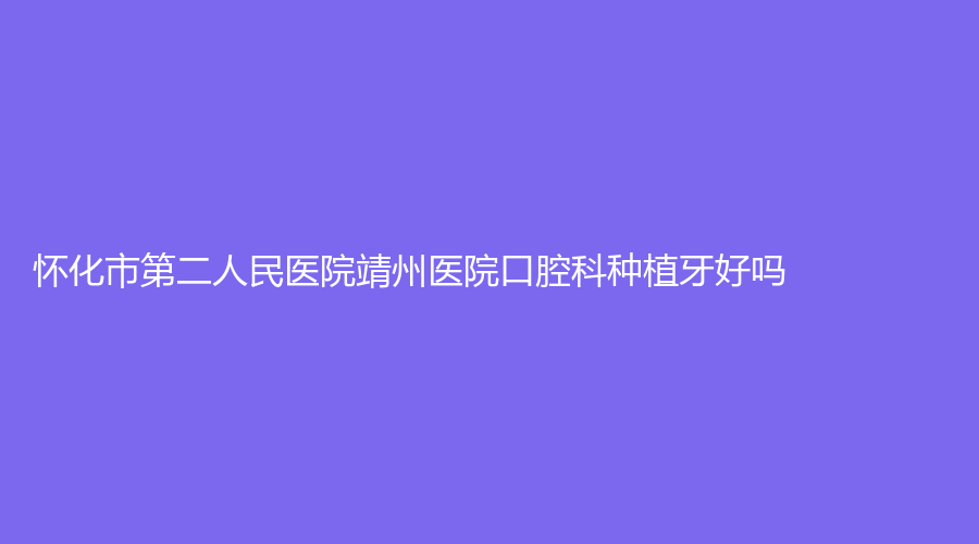 怀化市第二人民医院靖州医院口腔科种植牙好吗？医院实力过硬！缺牙患者收藏起来！