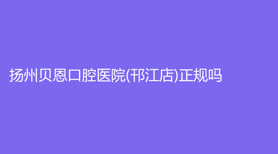 扬州贝恩口腔医院(邗江店)正规吗？曾小法医生怎么样？