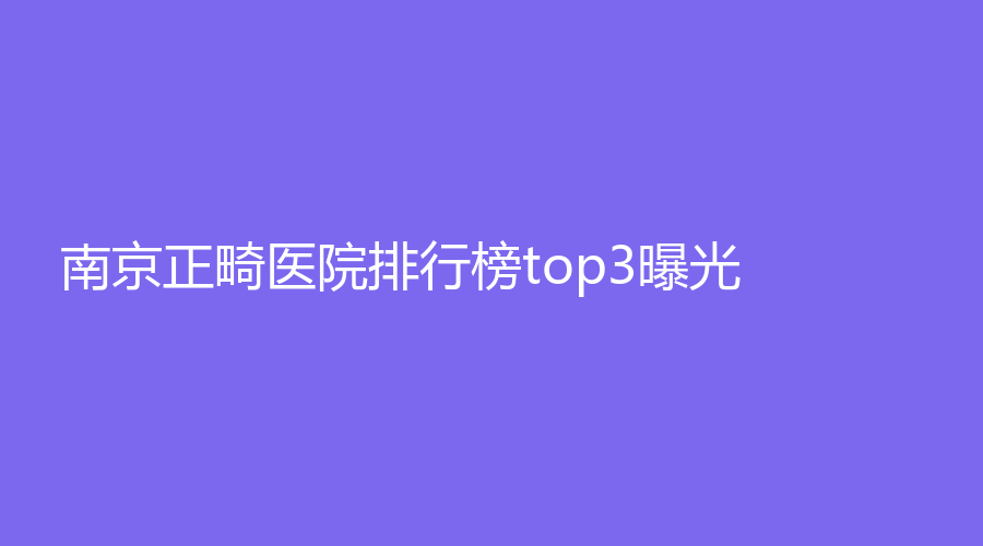 南京正畸医院排行榜top3曝光！这些医院名单实力上榜，码住再看~