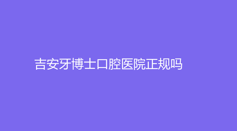 吉安牙博士口腔医院正规吗？详情点击查看！周正平、钟媛媛等医生在线~