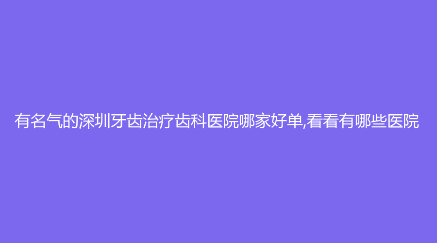有名气的深圳牙齿齿科医院哪家好单,看看有哪些医院