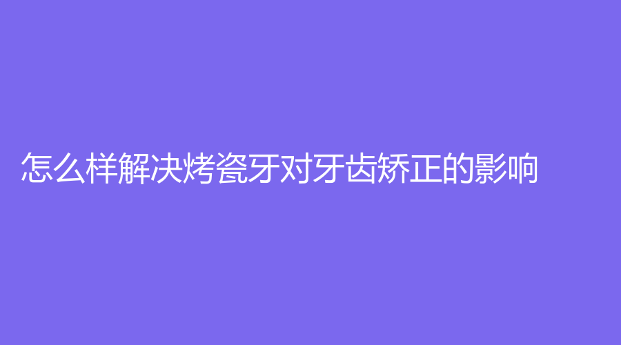 怎么样解决烤瓷牙对牙齿矫正的影响？