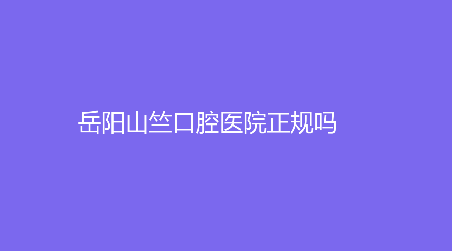 岳阳山竺口腔医院正规吗？实力如何？网友真实测评，附带医院|医生介绍！