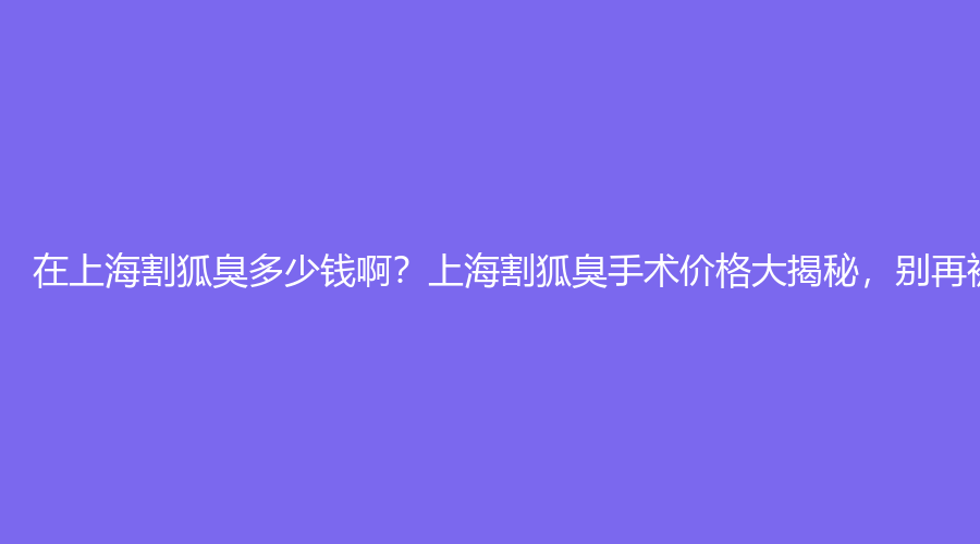 在上海割狐臭多少钱啊？上海割狐臭手术价格大揭秘，别再被坑了！