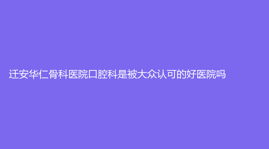 迁安华仁骨科医院口腔科是被大众认可的好医院吗？医院实力有目共睹，赶紧收藏起来吧！