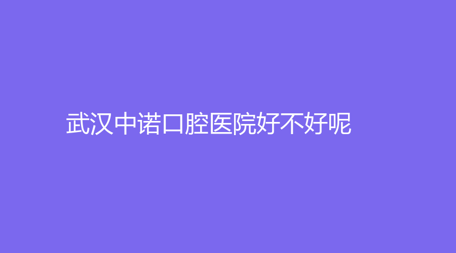 武汉中诺口腔医院好不好呢？实力怎么样？医院全面介绍+医生推荐来袭~