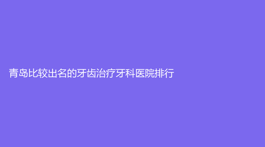 青岛比较出名的牙齿牙科医院排行!均为技术高超青岛牙齿院长!