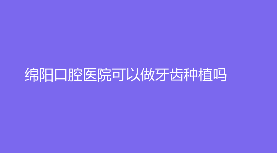 绵阳口腔医院可以做牙齿种植吗？做的牙齿种植技术怎么样？速了解~