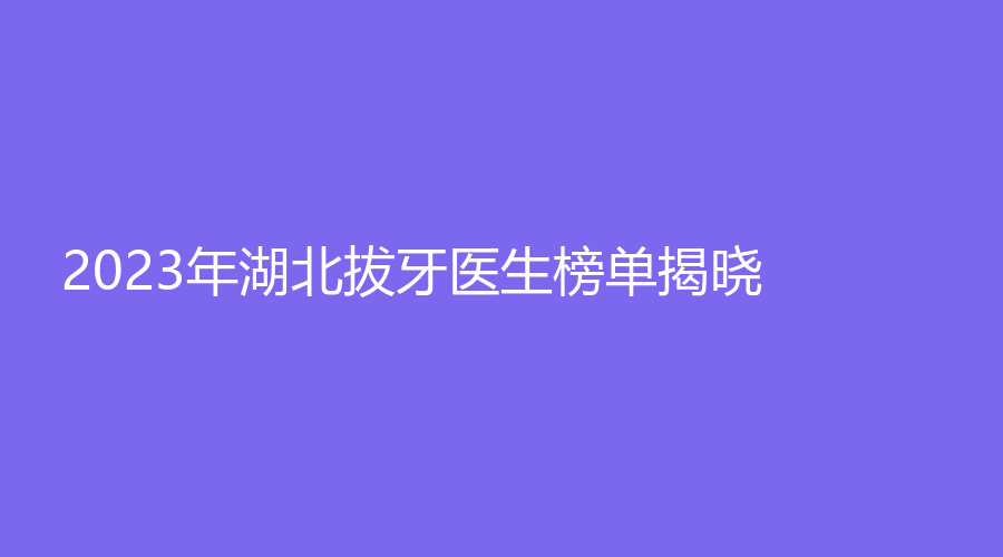 2023年湖北拔牙医生榜单揭晓！陈昊、王胜利等医生可选择