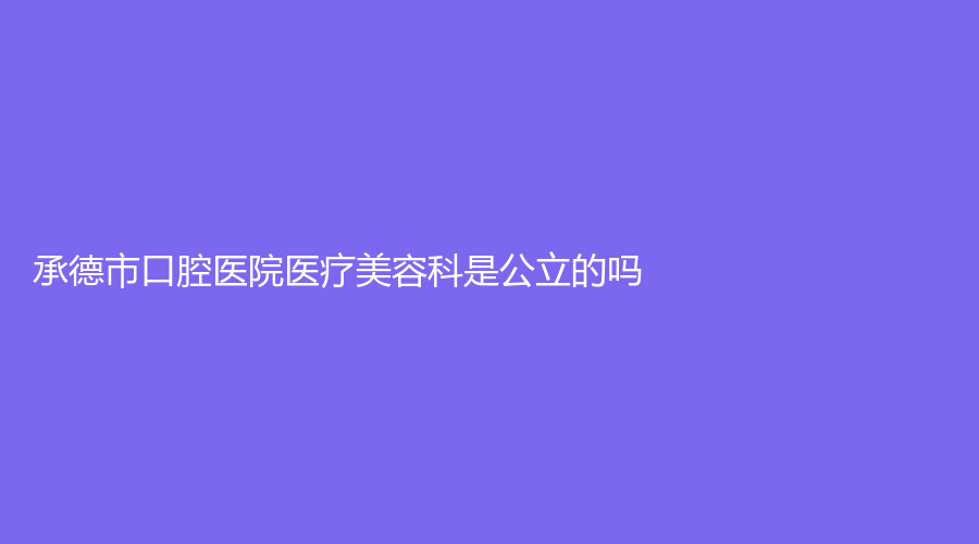 承德市口腔医院医疗美容科是公立的吗？资深名医详细报道，赶快查看！