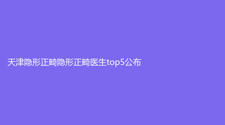 天津隐形正畸医生top5公布！张丽萍、张巍、孟宪胤上榜！