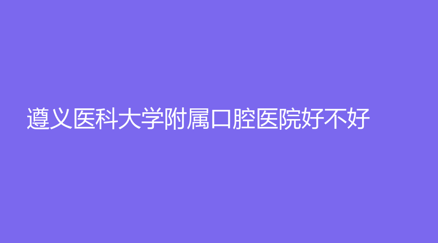 遵义医科大学附属口腔医院好不好？医院介绍|医生简介强势来袭！