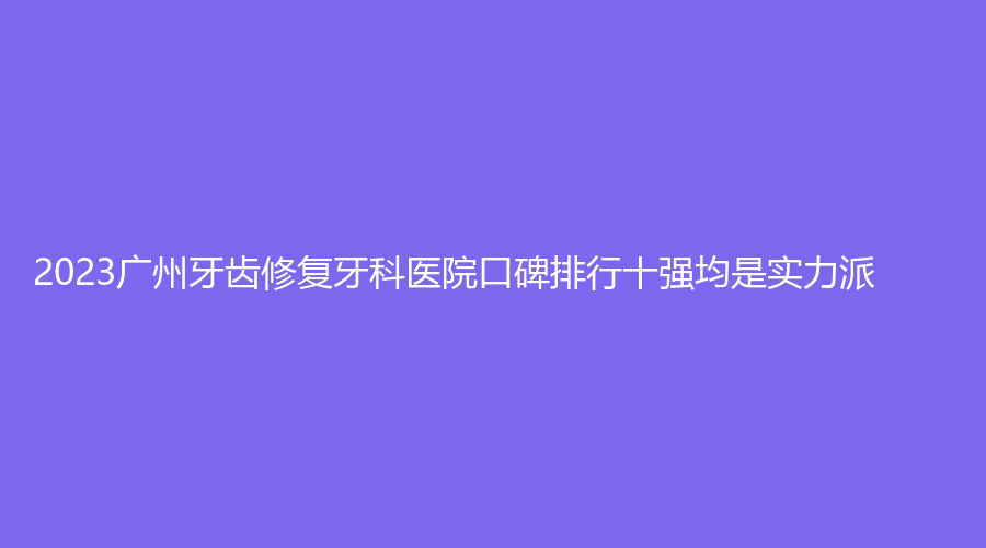 2023广州牙齿修复牙科医院口碑排行十强均是实力派
