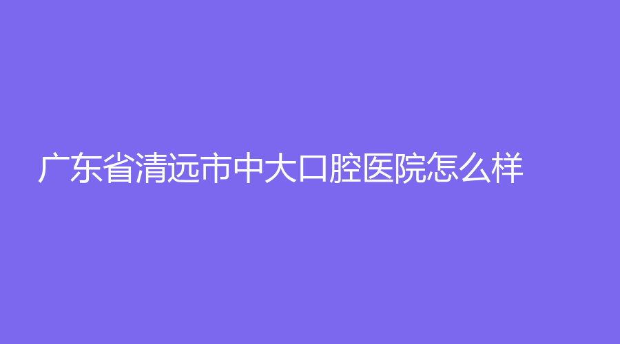 广东省清远市中大口腔医院怎么样？李辉、张广兴等医生技术高！详情点击查看