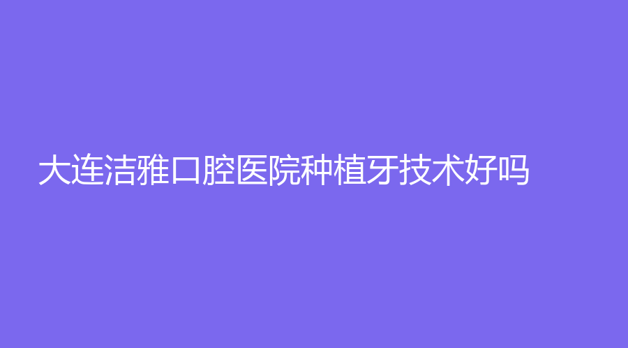 大连洁雅口腔医院种植牙技术好吗？梁士春、高巍巍医生怎么样？一起来看~