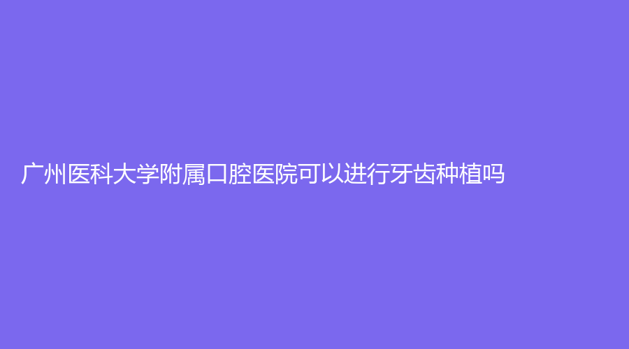 广州医科大学附属口腔医院可以进行牙齿种植吗？超详细的医生详情，赶紧收藏！