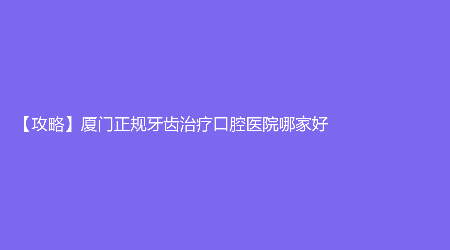 【攻略】厦门正规牙齿口腔医院哪家好?牙齿怎么收费?