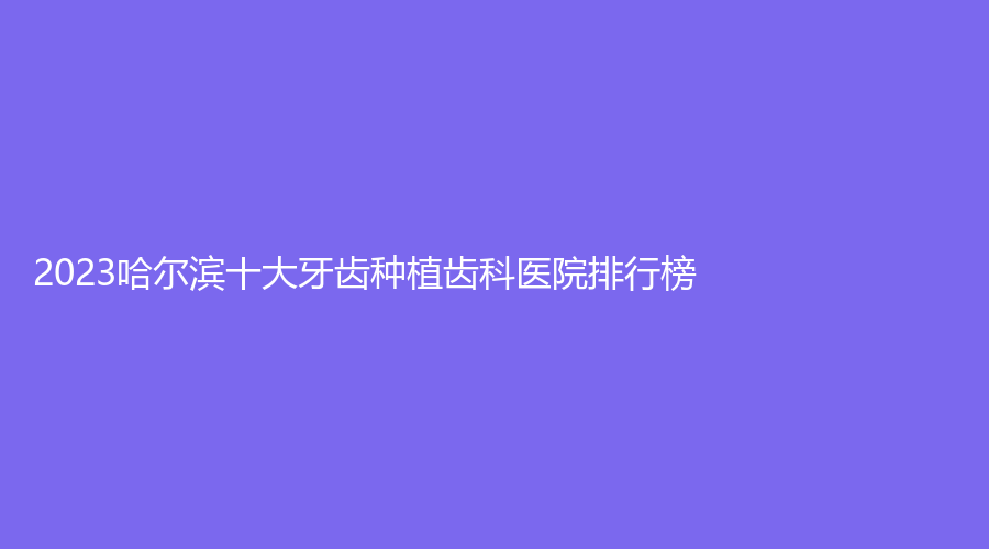 2023哈尔滨十大牙齿种植齿科医院排行榜