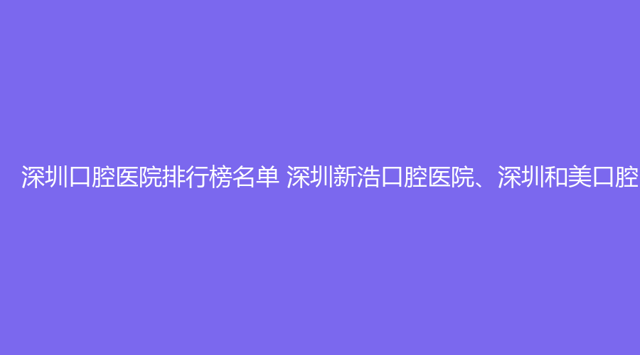 深圳口腔医院排行榜名单 深圳新浩口腔医院、深圳和美口腔医院值得选