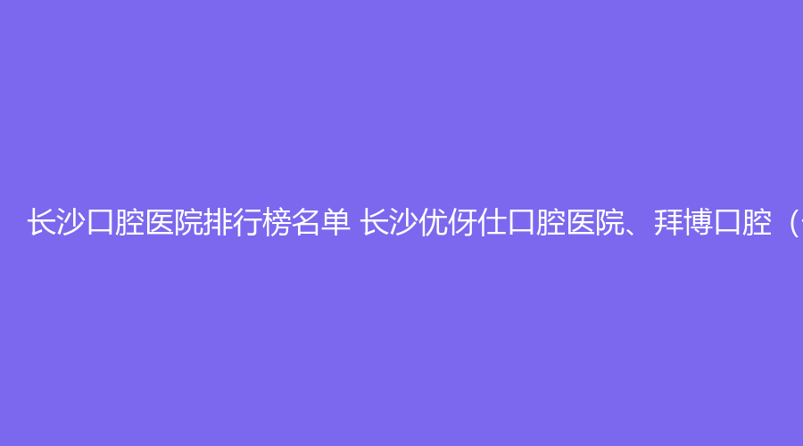 长沙口腔医院排行榜名单 长沙优伢仕口腔医院、拜博口腔（长沙拜尔口腔医院）值得选