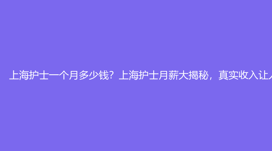 上海护士一个月多少钱？上海护士月薪大揭秘，真实收入让人惊讶！