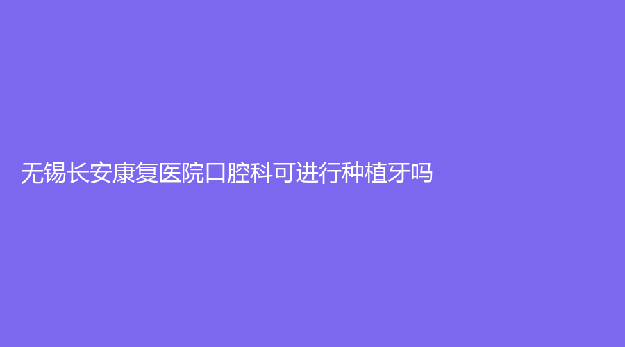 无锡长安康复医院口腔科可进行种植牙吗？效果好吗？何韶峰医生可靠吗？
