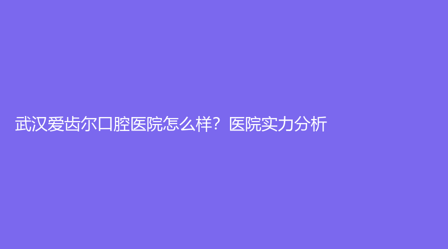 武汉爱齿尔口腔医院怎么样？医院实力分析！附知名医生推荐+擅长项目介绍