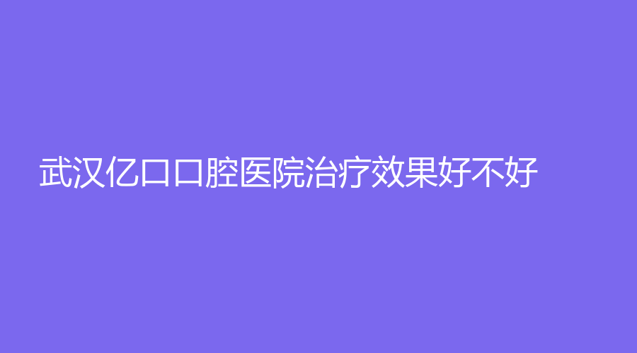 武汉亿口口腔医院效果好不好？医生技术高，实力强！详细介绍来了！