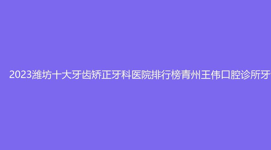 2023潍坊十大牙齿矫正牙科医院排行榜青州王伟口腔诊所牙齿矫正,山东唯尔口腔潍城口腔诊所牙齿矫正位居前列