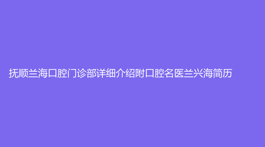 抚顺兰海口腔门诊部详细介绍附口腔名医兰兴海简历