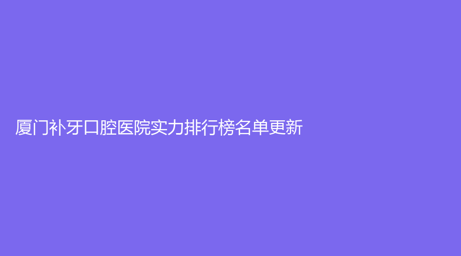 厦门补牙口腔医院实力排行榜名单更新，这些医院实力都不错，纷纷上榜