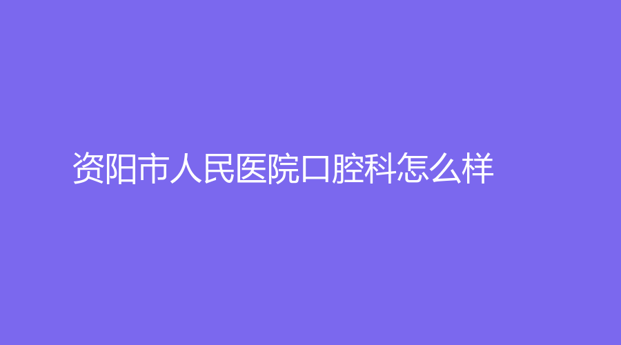 资阳市人民医院口腔科怎么样？有哪些有名的医生坐诊？戳进来了解！