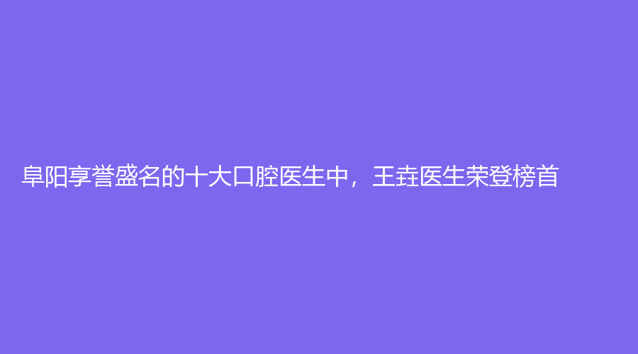 阜阳享誉盛名的十大口腔医生中，王垚医生荣登榜首