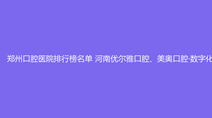 郑州口腔医院排行榜名单 河南优尔雅口腔、美奥口腔·数字化矫正种植中心值得选