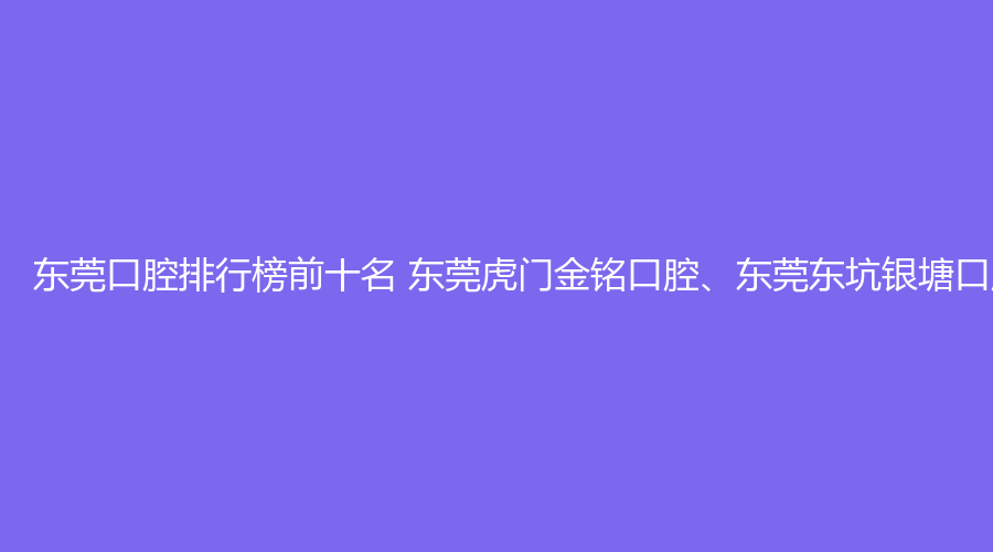 东莞口腔排行榜前十名 东莞虎门金铭口腔、东莞东坑银塘口腔这几家都不错