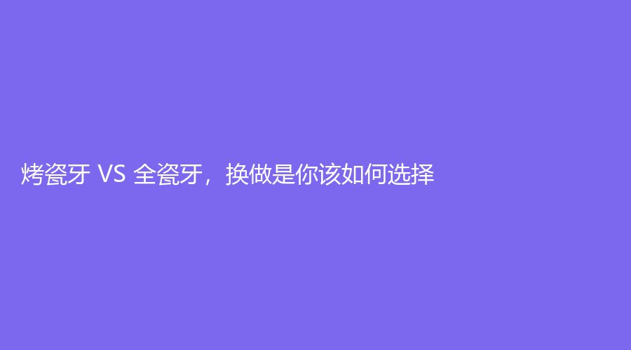 烤瓷牙 VS 全瓷牙，换做是你该如何选择？