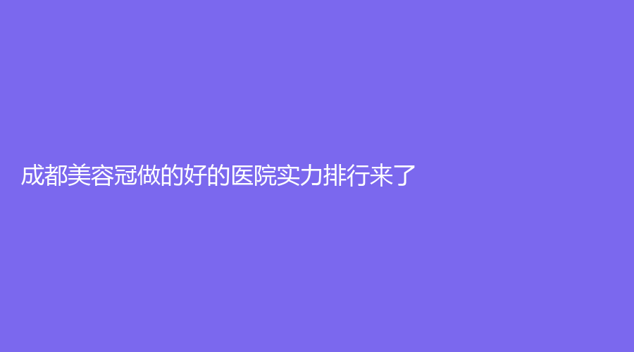 成都美容冠做的好的医院实力排行来了！人民医院、医大口腔等榜上有名！