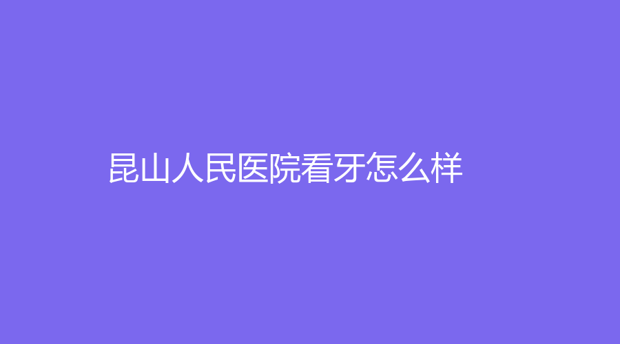 昆山人民医院看牙怎么样？通过文章来了解，还有徐建平、沈佩明等医生介绍