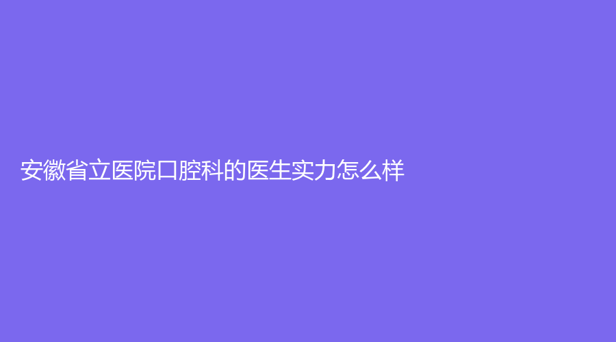 安徽省立医院口腔科的医生实力怎么样？科室介绍附加网友好评，赶紧收藏吧！