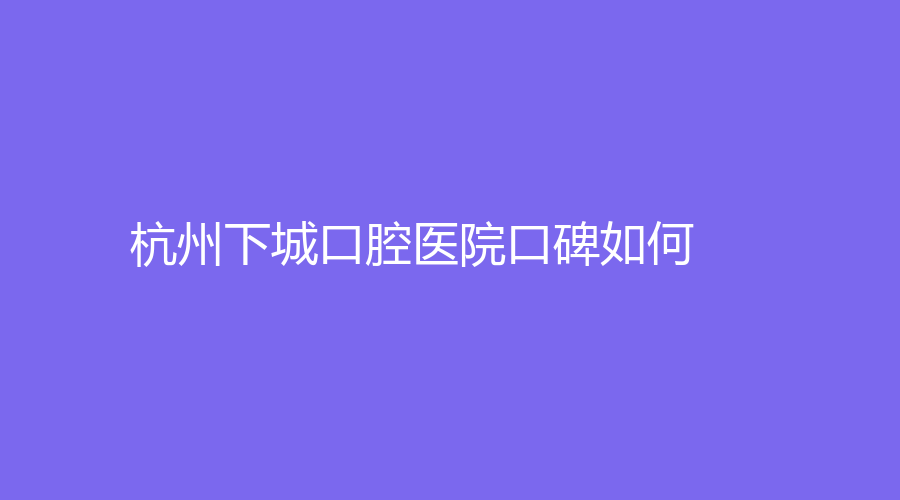 杭州下城口腔医院口碑如何？口碑好，附送徐芸、张一帆等医生简介
