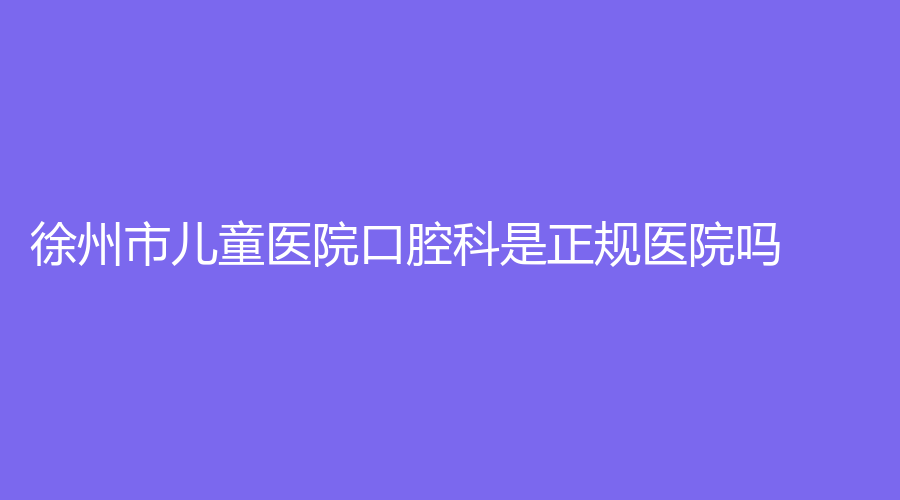 徐州市儿童医院口腔科是正规医院吗？一站式了解，附送岳强、韩玮等医生简介