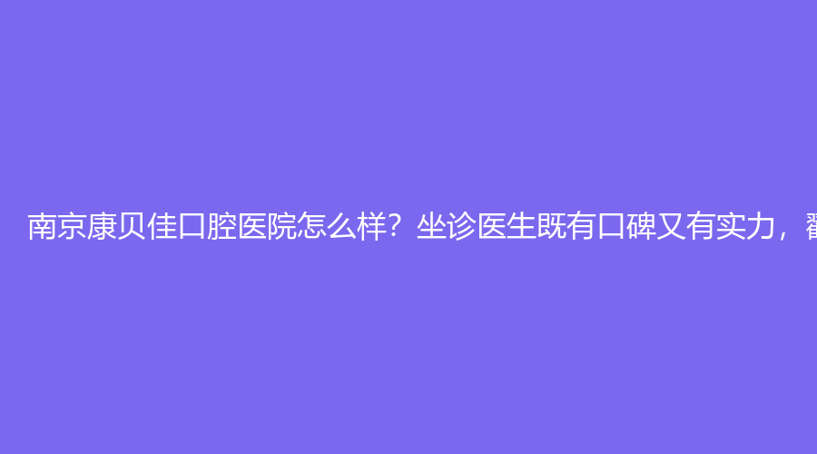 南京康贝佳口腔医院怎么样？坐诊医生既有口碑又有实力，戳进来看！