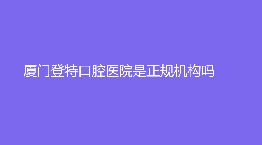 厦门登特口腔医院是正规机构吗？卢伟、黄华生等名医坐诊，赶紧收藏查看